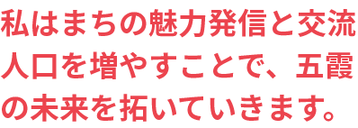 私はまちの魅力発信と交流 人口を増やすことで、五霞の未来を拓いていきます。